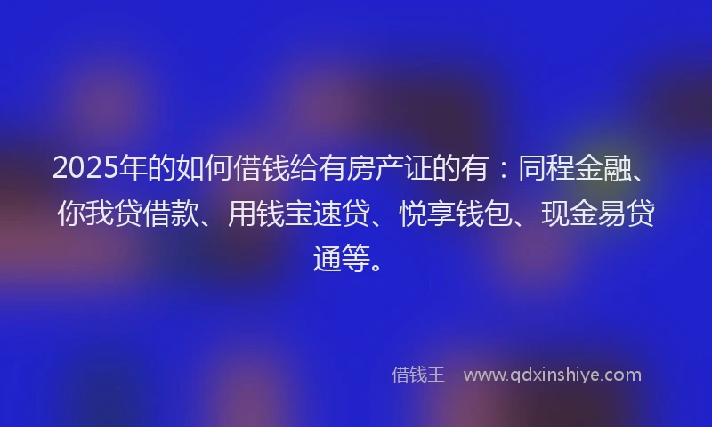 2025年的如何借钱给有房产证的有：同程金融、你我贷借款、用钱宝速贷、悦享钱包、现金易贷通等。