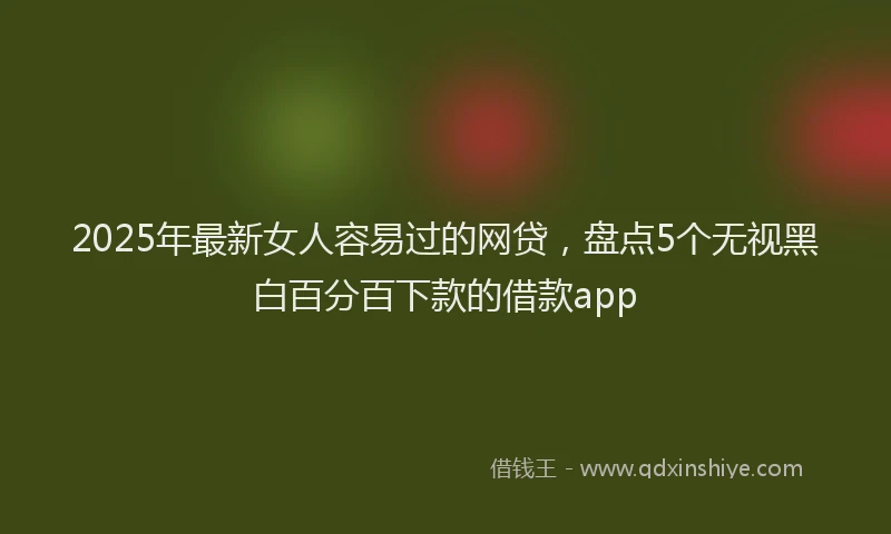 2025年最新女人容易过的网贷，盘点5个无视黑白百分百下款的借款app