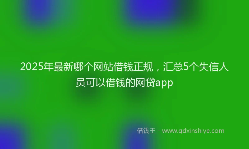 2025年最新哪个网站借钱正规，汇总5个失信人员可以借钱的网贷app