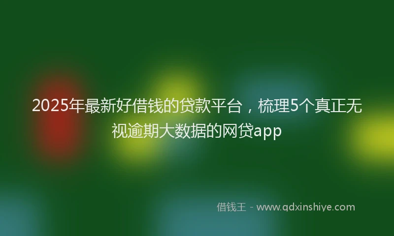 2025年最新好借钱的贷款平台，梳理5个真正无视逾期大数据的网贷app