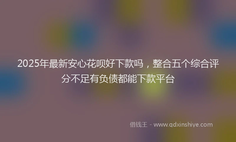 2025年最新安心花呗好下款吗，整合五个综合评分不足有负债都能下款平台
