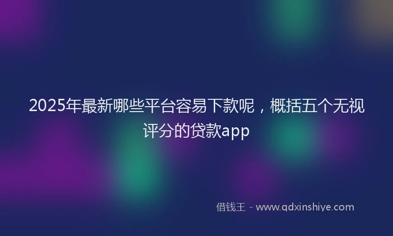 2025年最新哪些平台容易下款呢，概括五个无视评分的贷款app
