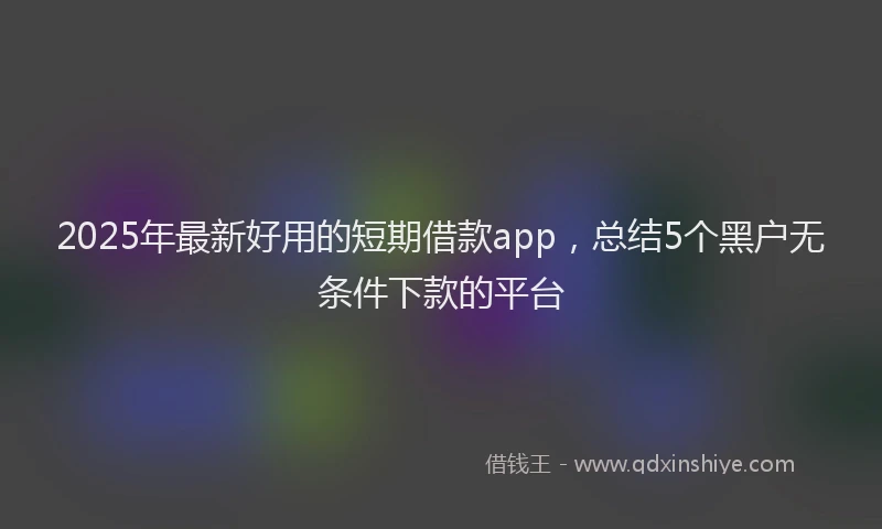 2025年最新好用的短期借款app，总结5个黑户无条件下款的平台