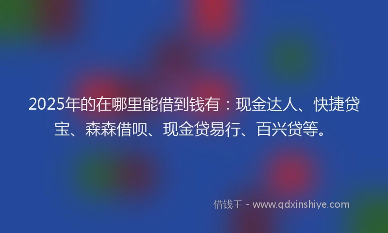 2025年的在哪里能借到钱有：现金达人、快捷贷宝、森森借呗、现金贷易行、百兴贷等。