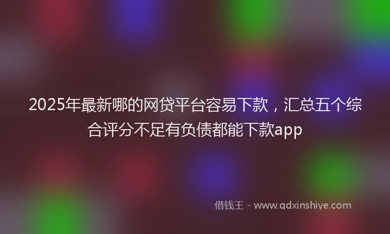 2025年最新哪的网贷平台容易下款，汇总五个综合评分不足有负债都能下款app