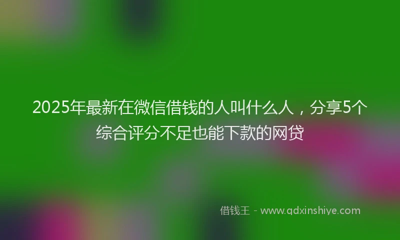 2025年最新在微信借钱的人叫什么人，分享5个综合评分不足也能下款的网贷