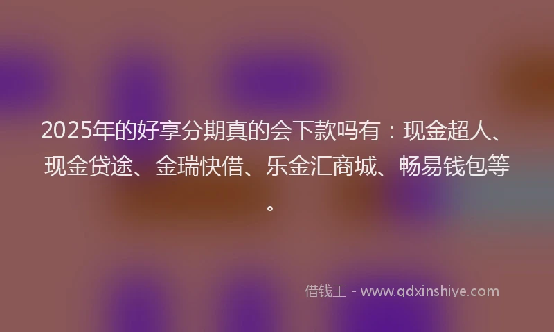 2025年的好享分期真的会下款吗有：现金超人、现金贷途、金瑞快借、乐金汇商城、畅易钱包等。