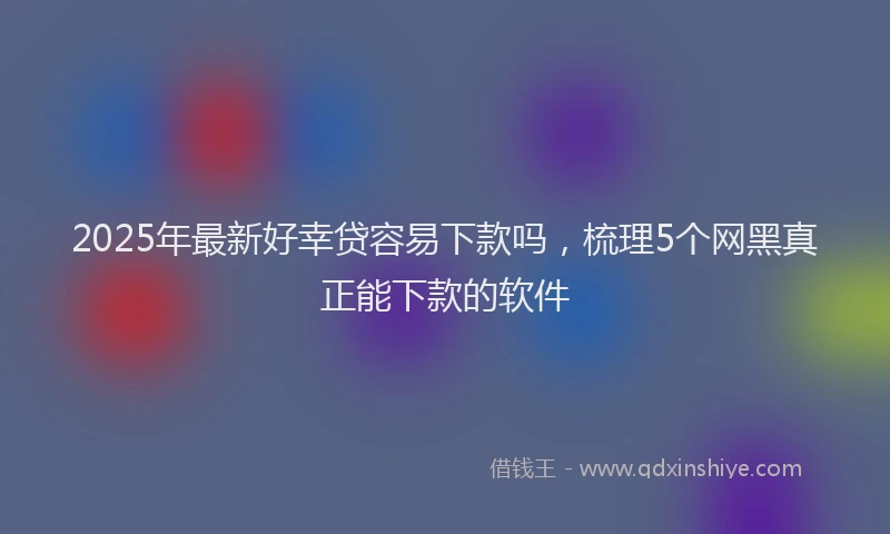 2025年最新好幸贷容易下款吗，梳理5个网黑真正能下款的软件