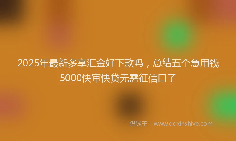 2025年最新多享汇金好下款吗，总结五个急用钱5000快审快贷无需征信口子