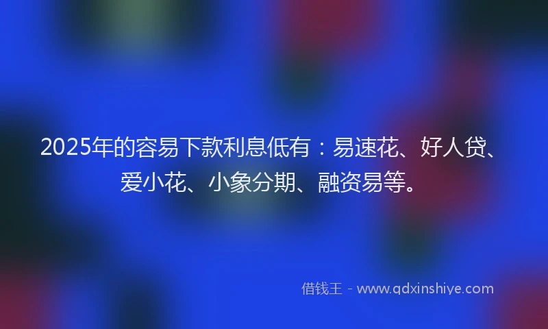 2025年的容易下款利息低有：易速花、好人贷、爱小花、小象分期、融资易等。