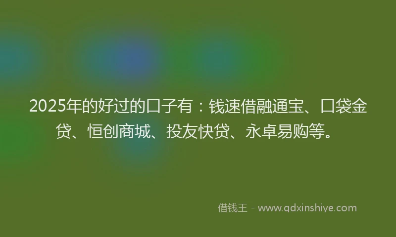 2025年的好过的口子有：钱速借融通宝、口袋金贷、恒创商城、投友快贷、永卓易购等。