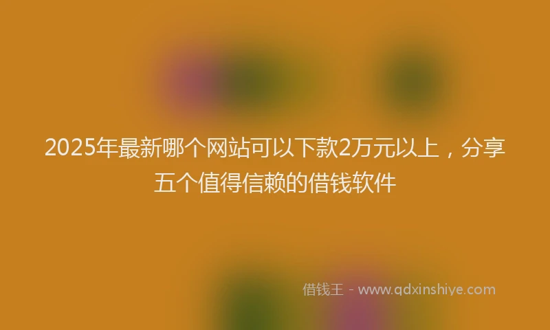 2025年最新哪个网站可以下款2万元以上，分享五个值得信赖的借钱软件
