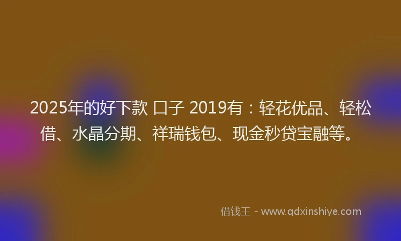 2025年的好下款 口子 2019有：轻花优品、轻松借、水晶分期、祥瑞钱包、现金秒贷宝融等。