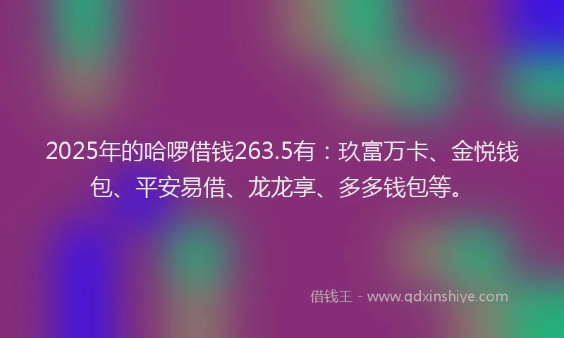 2025年的哈啰借钱263.5有：玖富万卡、金悦钱包、平安易借、龙龙享、多多钱包等。