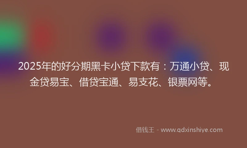 2025年的好分期黑卡小贷下款有：万通小贷、现金贷易宝、借贷宝通、易支花、银票网等。