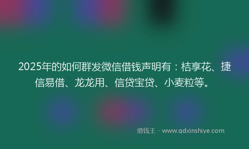 2025年的如何群发微信借钱声明有：桔享花、捷信易借、龙龙用、信贷宝贷、小麦粒等。