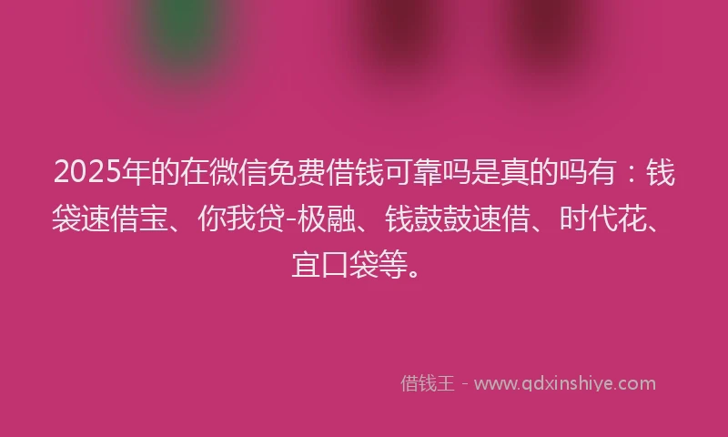 2025年的在微信免费借钱可靠吗是真的吗有：钱袋速借宝、你我贷-极融、钱鼓鼓速借、时代花、宜口袋等。