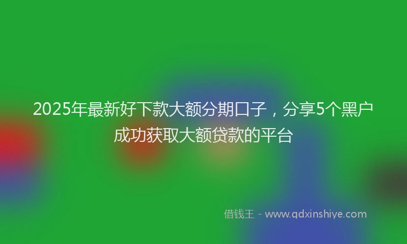 2025年最新好下款大额分期口子，分享5个黑户成功获取大额贷款的平台