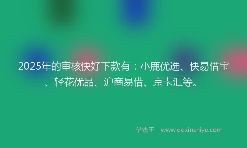 2025年的审核快好下款有：小鹿优选、快易借宝、轻花优品、沪商易借、京卡汇等。
