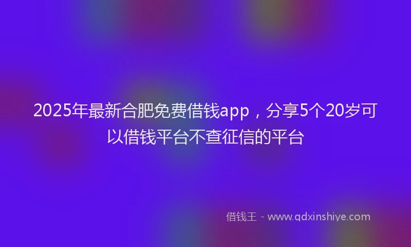 2025年最新合肥免费借钱app，分享5个20岁可以借钱平台不查征信的平台