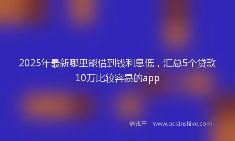2025年最新哪里能借到钱利息低，汇总5个贷款10万比较容易的app