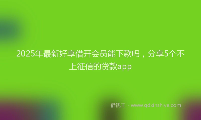 2025年最新好享借开会员能下款吗，分享5个不上征信的贷款app