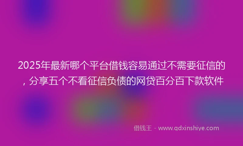 2025年最新哪个平台借钱容易通过不需要征信的，分享五个不看征信负债的网贷百分百下款软件