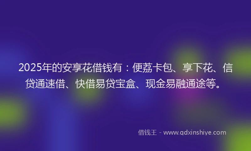 2025年的安享花借钱有：便荔卡包、享下花、信贷通速借、快借易贷宝盒、现金易融通途等。