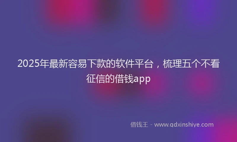 2025年最新容易下款的软件平台，梳理五个不看征信的借钱app