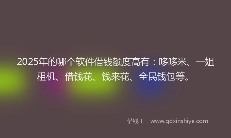 2025年的哪个软件借钱额度高有：哆哆米、一姐租机、借钱花、钱来花、全民钱包等。