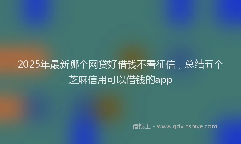 2025年最新哪个网贷好借钱不看征信，总结五个芝麻信用可以借钱的app