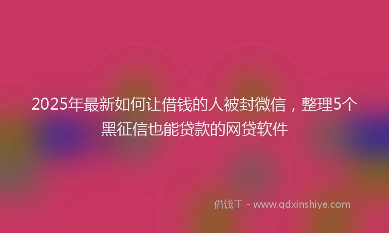 2025年最新如何让借钱的人被封微信，整理5个黑征信也能贷款的网贷软件
