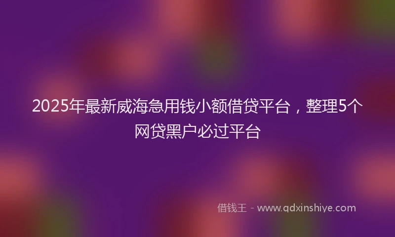 2025年最新威海急用钱小额借贷平台，整理5个网贷黑户必过平台