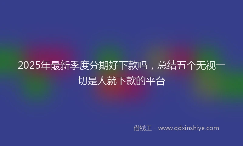 2025年最新季度分期好下款吗，总结五个无视一切是人就下款的平台