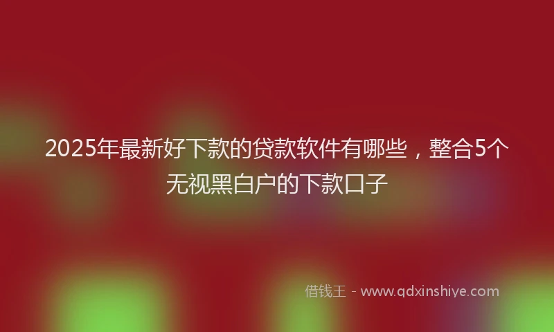 2025年最新好下款的贷款软件有哪些，整合5个无视黑白户的下款口子