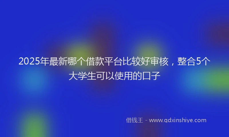 2025年最新哪个借款平台比较好审核，整合5个大学生可以使用的口子