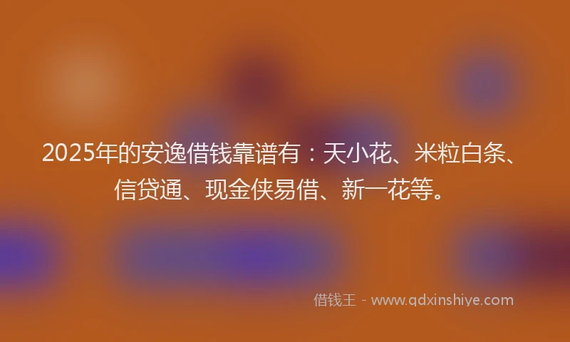 2025年的安逸借钱靠谱有:天小花、米粒白条、信贷通、现金侠易借、新一花等。