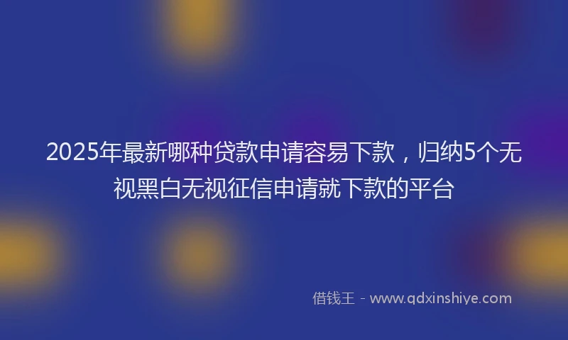 2025年最新哪种贷款申请容易下款，归纳5个无视黑白无视征信申请就下款的平台
