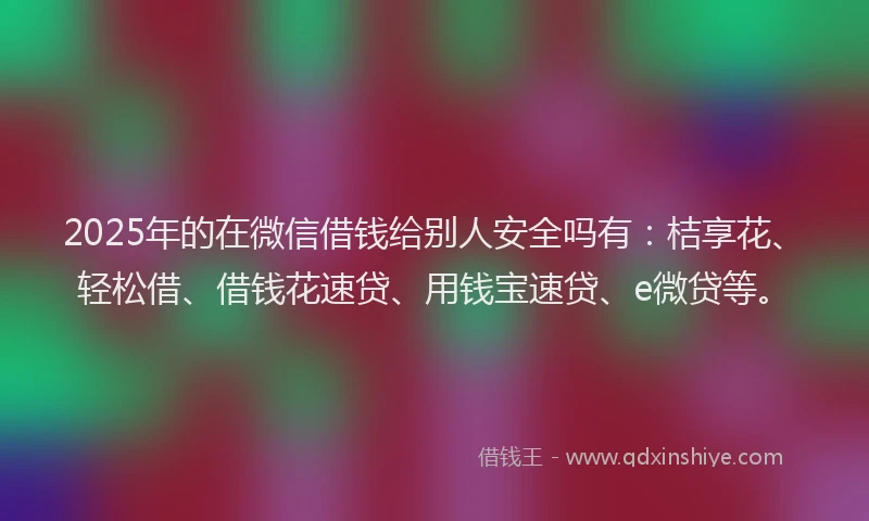 2025年的在微信借钱给别人安全吗有：桔享花、轻松借、借钱花速贷、用钱宝速贷、e微贷等。