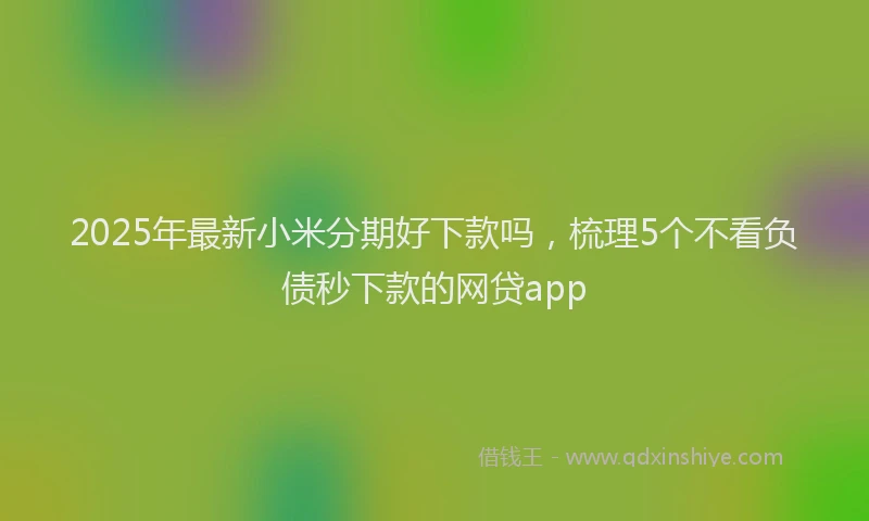 2025年最新小米分期好下款吗，梳理5个不看负债秒下款的网贷app
