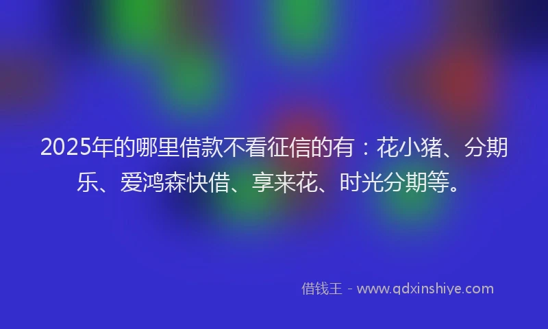 2025年的哪里借款不看征信的有：花小猪、分期乐、爱鸿森快借、享来花、时光分期等。