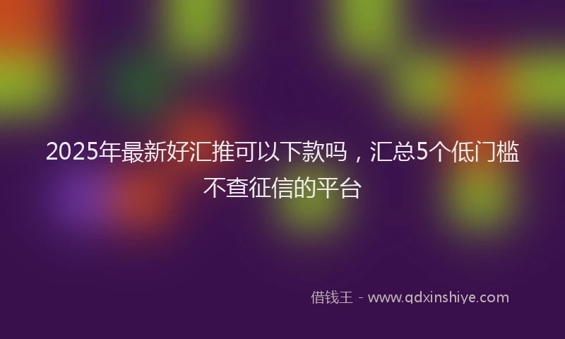 2025年最新好汇推可以下款吗，汇总5个低门槛不查征信的平台