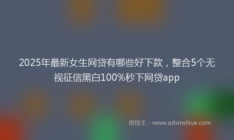 2025年最新女生网贷有哪些好下款，整合5个无视征信黑白100%秒下网贷app