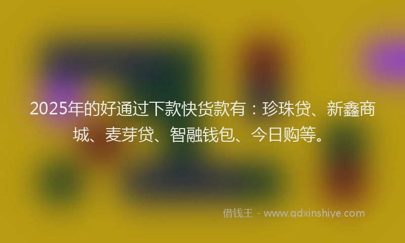 2025年的好通过下款快货款有：珍珠贷、新鑫商城、麦芽贷、智融钱包、今日购等。