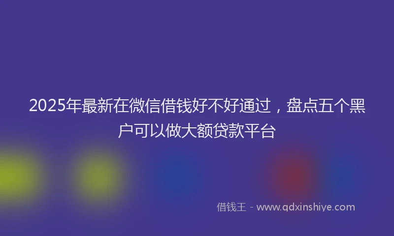 2025年最新在微信借钱好不好通过，盘点五个黑户可以做大额贷款平台