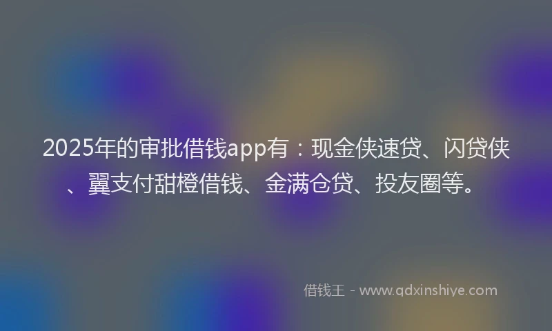 2025年的审批借钱app有：现金侠速贷、闪贷侠、翼支付甜橙借钱、金满仓贷、投友圈等。