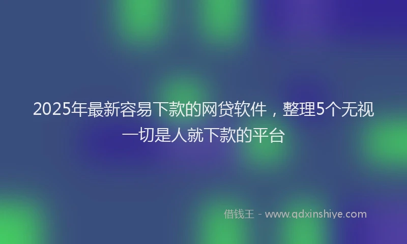 2025年最新容易下款的网贷软件，整理5个无视一切是人就下款的平台