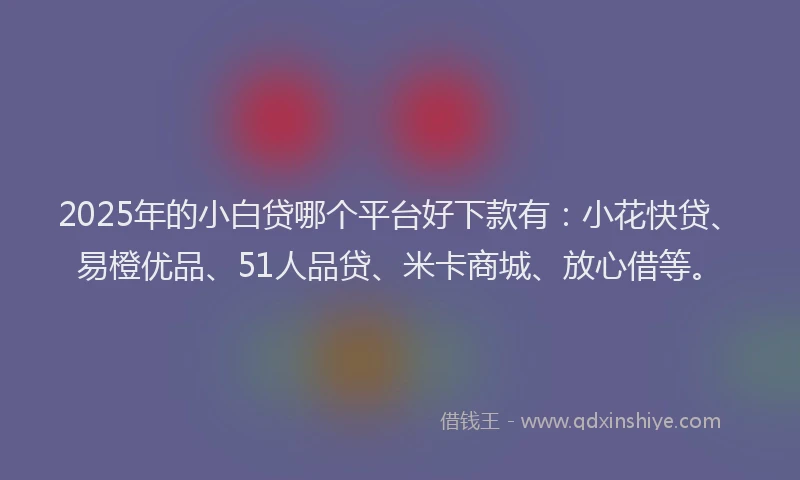 2025年的小白贷哪个平台好下款有：小花快贷、易橙优品、51人品贷、米卡商城、放心借等。