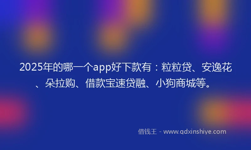 2025年的哪一个app好下款有：粒粒贷、安逸花、朵拉购、借款宝速贷融、小狗商城等。