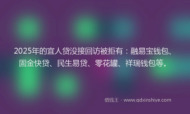 2025年的宜人贷没接回访被拒有：融易宝钱包、固金快贷、民生易贷、零花罐、祥瑞钱包等。